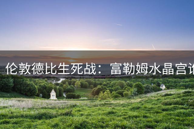伦敦德比生死战：富勒姆水晶宫谁先破零？